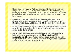    Debe estar en ayuno (última comida 12 horas antes, no
    mayor a 16 horas). No ingiera alcohol el día anterior, no
    debe hacer ejercicio antes de la prueba. Si ha tenido fiebre
    o períodos prolongados de reposo, le sugerimos posponer
    la prueba.
   Presente la orden del médico a la recepcionista para
    determinar el tiempo que Usted deberá permanecer en
    Diagnóstico E.U. Laboratorio Clínico 2, 3, 4, o 5 horas
   Es recomendable iniciar la prueba lo más temprano posible
    para terminarla antes de la hora de almuerzo y así evitar
    que pueda darle fatiga.
   Durante el tiempo que dure el proceso es recomendable
    total reposo y no ausentarse de Diagnóstico E.U.
    Laboratorio Clínico. Puede tomar agua pero no ingerir
    ningún alimento (ni dulces o chicles). El ejercicio, cigarrillo
    y alimentos alteran los resultados.
 