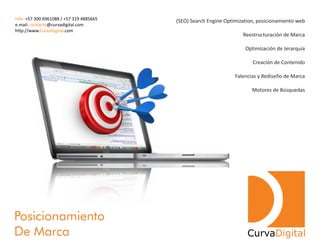 (SEO) Search Engine Optimization, posicionamiento web
Reestructuración de Marca
Optimización de Jerarquía
Creación de Contenido
Falencias y Rediseño de Marca
Motores de Búsquedas
Posicionamiento
De Marca
Info: +57 300 6961088 / +57 319 4885665
e.mail: @curvadigital.comcontacto
http://www. .comCurvaDigital
CurvaDigital
 