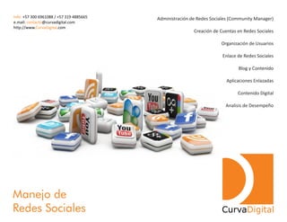 Administración de Redes Sociales (Community Manager)
Creación de Cuentas en Redes Sociales
Organización de Usuarios
Enlace de Redes Sociales
Blog y Contenido
Aplicaciones Enlazadas
Contenido Digital
Analisis de Desempeño
Manejo de
Redes Sociales CurvaDigital
Info: +57 300 6961088 / +57 319 4885665
e.mail: @curvadigital.comcontacto
http://www. .comCurvaDigital
 