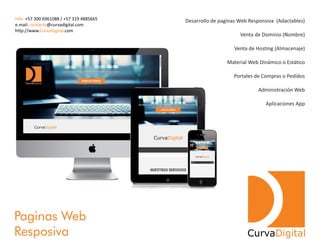 Paginas Web
Resposiva CurvaDigital
Desarrollo de paginas Web Responsiva (Adactables)
Venta de Dominio (Nombre)
Venta de Hosting (Almacenaje)
Material Web Dinámico o Estático
Portales de Compras o Pedidos
Administración Web
Aplicaciones App
Info: +57 300 6961088 / +57 319 4885665
e.mail: @curvadigital.comcontacto
http://www. .comCurvaDigital
 