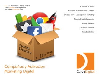 Activación de Marca
Activación de Promociones y Eventos
Envío de Correo Masivo (E.mail Marketing)
Manejo Crisis de Reputación
Servicio al Cliente
Canales de Conexión
Datos Estadísticos
Campañas y Activacion
Marketing Digital CurvaDigital
Info: +57 300 6961088 / +57 319 4885665
e.mail: @curvadigital.comcontacto
http://www. .comCurvaDigital
 