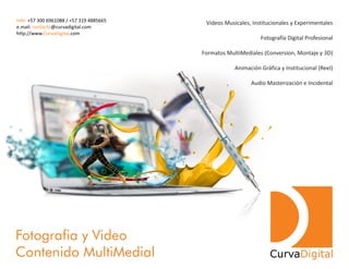 Videos Musicales, Institucionales y Experimentales
Fotografía Digital Profesional
Formatos MultiMediales (Conversion, Montaje y 3D)
Animación Gráfica y Institucional (Reel)
Audio Masterización e Incidental
Fotografia y Video
Contenido MultiMedial CurvaDigital
Info: +57 300 6961088 / +57 319 4885665
e.mail: @curvadigital.comcontacto
http://www. .comCurvaDigital
 