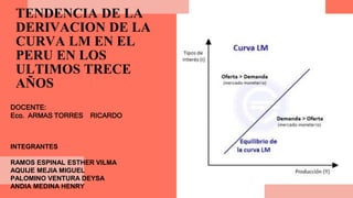 TENDENCIA DE LA
DERIVACION DE LA
CURVA LM EN EL
PERU EN LOS
ULTIMOS TRECE
AÑOS
INTEGRANTES
RAMOS ESPINAL ESTHER VILMA
AQUIJE MEJIA MIGUEL
PALOMINO VENTURA DEYSA
ANDIA MEDINA HENRY
DOCENTE:
Eco. ARMAS TORRES RICARDO
 