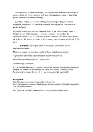 Um composto com alto grau de pureza tem um ponto de fusão bem definido, com
exceção de ser um mistura eutética onde dois sólidos passampara do estado sólido
paro o estado líquido ao mesmo tempo.
O ponto de fusão é usado como critério para avaliar o grau de pureza de um
composto, ou ajudar na sua identificação através de comparações com tabelas de
pontos de fusão.
Através do experimento realizado podemos verificar que o naftaleno ao atingir a
temperatura de 78,0°C começa a se fundir, e ao chegar à temperatura de
aproximadamente 81,0°C já se encontra todo no estado líquido. Tendo em vista uma
variação de 3,0°C durante a mudança, dizemos que essa amostra de naftaleno é 97,0%
pura.
Substância pura: apresentam moléculas ou aglomerados iônicos
quimicamente iguais.
Mudam de estado a temperatura constante (fusão e ebulição constantes)
●Apresentam densidade característica em determinada pressão.
●Possuem fórmula característica.Classificação:
∗Substância pura simples:
é toda substância formada por átomos de um único elemento químico.As substâncias
simples não podem ser desdobradas em outras substâncias. Quando divididas,
fornecemátomos iguais. Ex. ferro (Fe) - gás hidrogênio (H2) - ozone (O3)
Bibliografia:
http://labjeduardo.iq.unesp.br/orgexp1/ponto_fusao.htm
http://sites.google.com/site/aprendefisicoquimica/propriedadesf%C3%ADsicasequ%C3
%ADmicasdosmateriais
http://pt.scribd.com/doc/2974470/Quimica-LaSalle-Substancias-e-Misturas-II
 