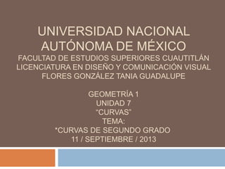 UNIVERSIDAD NACIONAL
AUTÓNOMA DE MÉXICO
FACULTAD DE ESTUDIOS SUPERIORES CUAUTITLÁN
LICENCIATURA EN DISEÑO Y COMUNICACIÓN VISUAL
FLORES GONZÁLEZ TANIA GUADALUPE
GEOMETRÍA 1
UNIDAD 7
“CURVAS”
TEMA:
*CURVAS DE SEGUNDO GRADO
11 / SEPTIEMBRE / 2013
 