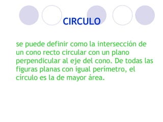 CIRCULO se puede definir como la intersección de un cono recto circular con un plano perpendicular al eje del cono. De todas las figuras planas con igual perímetro, el círculo es la de mayor área.