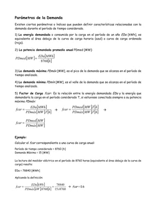 Parámetros de la Demanda
Existen ciertos parámetros o índices que pueden definir características relacionadas con la
demanda durante el período de tiempo considerado.
1) La energía demandada o consumida por la carga en el período de un año EDa [kWh], es
equivalente al área debajo de la curva de carga horaria (azul) o curva de carga ordenada
(roja).
2) La potencia demandada promedio anual PDmed [MW]:
[ ] [ ]
[ ]h
MWhEDa
MWPDmed
8760
=
3) La demanda máxima PDmáx [MW], es el pico de la demanda que se alcanza en el período de
tiempo analizado.
4) La demanda mínima PDmín [MW], es el valle de la demanda que se alcanza en el período de
tiempo analizado.
5) Factor de Carga fcar: Es la relación entre la energía demandada EDa y la energía que
demandaría la carga en el período considerado T, si estuviese conectada siempre a su potencia
máxima PDmáx:
[ ]
[ ] [ ]hTMWPDmáx
MWhEDa
fcar
.
=
[ ] [ ]
[ ] [ ]hTMWPDmáx
hTMWPDmed
fcar
.
.
=
[ ]
[ ]MWPDmáx
MWPDmed
fcar =
Ejemplo:
Calcular el fcar correspondiente a una curva de carga anual:
Período de tiempo considerado = 8760 [h]
Demanda Máxima = 15 [MW]
La lectura del medidor eléctrico en el período de 8760 horas (equivalente al área debajo de la curva de
carga) resulta:
EDa = 78840 [MWh]
Aplicando la definición:
[ ]
[ ] [ ] 876015
78840
8760. xhkWPDmáx
kWhEDa
fcar == fcar = 0.6
 