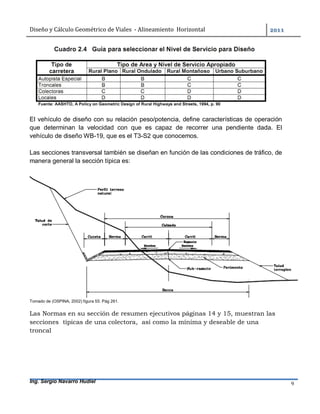 Diseño	y	Cálculo	Geométrico	de	Viales		-	Alineamiento		Horizontal	 	
Ing. Sergio Navarro Hudiel 9	
El vehículo de diseño con su relación peso/potencia, define características de operación
que determinan la velocidad con que es capaz de recorrer una pendiente dada. El
vehículo de diseño WB-19, que es el T3-S2 que conocemos.
Las secciones transversal también se diseñan en función de las condiciones de tráfico, de
manera general la sección típica es:
Tomado de (OSPINA, 2002) figura 55. Pág 261.
Las Normas en su sección de resumen ejecutivos páginas 14 y 15, muestran las
secciones típicas de una colectora, así como la mínima y deseable de una
troncal
 