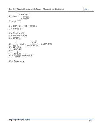 Diseño	y	Cálculo	Geométrico	de	Viales		-	Alineamiento		Horizontal	 	
Ing. Sergio Navarro Hudiel 102	
2´ =
35°13´21´
88°20´´
2
2´ = 53°3´05´
2 = 180° − 2´ = 180° − 53°3´05´
2 = 126°68´´55´
Λ +	2´ + = 180°
Λ = 180° − (	2´ + )
Λ = 18°17´´44´
= ∗ =	
124.74
18°17´´44´
∗ 35°13´21´
= 229.18
=
1145.92
=
1145.92
229.18
= 05°00´0.31´
≤ 			 	√
 