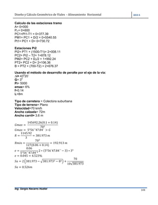 Diseño	y	Cálculo	Geométrico	de	Viales		-	Alineamiento		Horizontal	 	
Ing. Sergio Navarro Hudiel 104	
Calculo de las estaciones tramo
A= 0+000
Pi1= 0+600
PC1=PI1-T1 = 0+377.39
PM1= PC1 + D/2 = 0+5540.55
Pt1= PC1 + D= 0+730.72
Estaciones Pi2
PI2= PT1 + (1500-T1)= 2+008.11
PC2= Pi2 – T2= 1+878.12
PM2= PC2 + D2/2 = 1+992.24
PT2= PC2 + D= 2+106.36
B = PT2 + (700-T2) = 2+676.37
Usando el método de desarrollo de peralte por el eje de la vía:
∆i= 430
20´
G= 30
Pi= 5000
emax= 6%
f=0.14
L=8m
Tipo de carretera = Colectora suburbana
Tipo de terreno= Plano
Velocidad=70 km/h
Ancho calzada= 72m
Ancho carril= 3.6 m
= 	
145692.26(0.1 + 0.14)
70
= 	5°56´´47.84´	 > 	
=
1145.92
3
= 381.973	
=
70
127(0.06 + 0.14)
= 192.913	
=
0.06
5°56´´47.84´
2 ∗ (5°56´47.84´´ − 3) ∗ 3°
= 0.045 = 4.523%
= 2 381.973 − 381.973 − 8 +
70
10√381.973
= 0.526
 