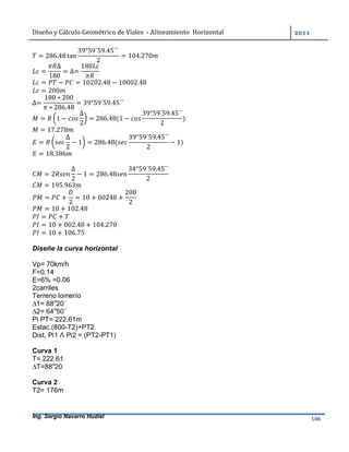 Diseño	y	Cálculo	Geométrico	de	Viales		-	Alineamiento		Horizontal	 	
Ing. Sergio Navarro Hudiel 106	
= 286.48tan
39°59´59.45´´	
2
= 104.270
=
∆
180
= ∆=
180
= − = 10202.48 − 10002.48
= 200
∆=
180 ∗ 200
∗ 286.48
= 39°59´59.45´´
= 1 −
∆
2
= 286.48(1 −
39°59´59.45´´
2
)
= 17.278
=
∆
2
− 1 = 286.48(
39°59´59.45´´
2
− 1)
= 18.386
= 2
∆
2
− 1 = 286.48
34°59´59.45´´
2
= 195.963
= +
2
= 10 + 00248 +
200
2
= 10 + 102.48
= +
= 10 + 002.48 + 104.270
= 10 + 106.75
Diseñe la curva horizontal
Vp= 70km/h
F=0.14
E=6% =0.06
2carriles
Terreno lomerío
∆1= 88o
20´
∆2= 64o
50´
Pi PT= 222.61m
Estac.(800-T2)+PT2
Dist. Pi1 Λ Pi2 = (PT2-PT1)
Curva 1
T= 222.61
∆T=88o
20
Curva 2
T2= 176m
 