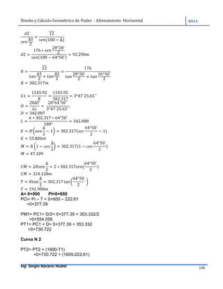 Diseño	y	Cálculo	Geométrico	de	Viales		-	Alineamiento		Horizontal	 	
Ing. Sergio Navarro Hudiel 108	
2
∆1
2
=
12
(180 − ∆)
2 =
176 ∗
28°28´
2
(180 − 64°50´)
= 92.290
=
12
∆1
2
+
∆2
2
=
176
28°20´
2
+
36°30´
2
= 302.317
1 =
1145.92
=
1145.92
302.317
= 3°47´25.65´´
=
20∆
=	
20°64´50´´
3°47´25.65´´
= 342.087
=
∗ 302.317 ∗ 64°50´
180°
= 342.088
=
∆
2
− 1 = 302.317(
64°50´
2
− 1)
= 55.806
= 1 −
∆
2
= 302.317(1 −
64°50´
2
)
= 47.109
= 2
∆
2
= 2 ∗ 302.317 (
64°50´
2
)
= 324.128
=
∆
2
= 302.317tan
64°50
2
´
= 191.980
A= 0+000 PI=0+600
PCi= Pi – T = 0+600 – 222.61
=0+377.39
PM1= PC1+ D/2= 0+377.39 + 353.332/2
=0+554.056
PT1= PC1 + D= 0+377.39 + 353.332
=0+730.722
Curva N 2
PT2= PT2 + (1600-T1)
=0+730.722 + (1600-222.61)
 