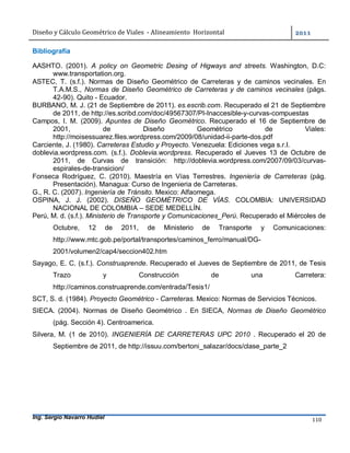 Diseño	y	Cálculo	Geométrico	de	Viales		-	Alineamiento		Horizontal	 	
Ing. Sergio Navarro Hudiel 110	
Bibliografía
AASHTO. (2001). A policy on Geometric Desing of Higways and streets. Washington, D.C:
www.transportation.org.
ASTEC, T. (s.f.). Normas de Diseño Geométrico de Carreteras y de caminos vecinales. En
T.A.M.S., Normas de Diseño Geométrico de Carreteras y de caminos vecinales (págs.
42-90). Quito - Ecuador.
BURBANO, M. J. (21 de Septiembre de 2011). es.escrib.com. Recuperado el 21 de Septiembre
de 2011, de http://es.scribd.com/doc/49567307/PI-Inaccesible-y-curvas-compuestas
Campos, I. M. (2009). Apuntes de Diseño Geométrico. Recuperado el 16 de Septiembre de
2001, de Diseño Geométrico de Viales:
http://moisessuarez.files.wordpress.com/2009/08/unidad-ii-parte-dos.pdf
Carciente, J. (1980). Carreteras Estudio y Proyecto. Venezuela: Ediciones vega s.r.l.
doblevia.wordpress.com. (s.f.). Doblevia.wordpress. Recuperado el Jueves 13 de Octubre de
2011, de Curvas de transición: http://doblevia.wordpress.com/2007/09/03/curvas-
espirales-de-transicion/
Fonseca Rodríguez, C. (2010). Maestría en Vías Terrestres. Ingeniería de Carreteras (pág.
Presentación). Managua: Curso de Ingenieria de Carreteras.
G., R. C. (2007). Ingeniería de Tránsito. Mexico: Alfaomega.
OSPINA, J. J. (2002). DISEÑO GEOMÉTRICO DE VÍAS. COLOMBIA: UNIVERSIDAD
NACIONAL DE COLOMBIA – SEDE MEDELLÍN.
Perú, M. d. (s.f.). Ministerio de Transporte y Comunicaciones_Perú. Recuperado el Miércoles de
Octubre, 12 de 2011, de Ministerio de Transporte y Comunicaciones:
http://www.mtc.gob.pe/portal/transportes/caminos_ferro/manual/DG-
2001/volumen2/cap4/seccion402.htm
Sayago, E. C. (s.f.). Construaprende. Recuperado el Jueves de Septiembre de 2011, de Tesis
Trazo y Construcción de una Carretera:
http://caminos.construaprende.com/entrada/Tesis1/
SCT, S. d. (1984). Proyecto Geométrico - Carreteras. Mexico: Normas de Servicios Técnicos.
SIECA. (2004). Normas de Diseño Geométrico . En SIECA, Normas de Diseño Geométrico
(pág. Sección 4). Centroamerica.
Silvera, M. (1 de 2010). INGENIERÍA DE CARRETERAS UPC 2010 . Recuperado el 20 de
Septiembre de 2011, de http://issuu.com/bertoni_salazar/docs/clase_parte_2
 