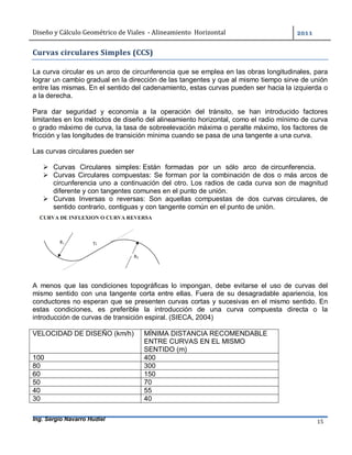 Diseño	y	Cálculo	Geométrico	de	Viales		-	Alineamiento		Horizontal	 	
Ing. Sergio Navarro Hudiel 15	
Curvas	circulares	Simples	(CCS)	
La curva circular es un arco de circunferencia que se emplea en las obras longitudinales, para
lograr un cambio gradual en la dirección de las tangentes y que al mismo tiempo sirve de unión
entre las mismas. En el sentido del cadenamiento, estas curvas pueden ser hacia la izquierda o
a la derecha.
Para dar seguridad y economía a la operación del tránsito, se han introducido factores
limitantes en los métodos de diseño del alineamiento horizontal, como el radio mínimo de curva
o grado máximo de curva, la tasa de sobreelevación máxima o peralte máximo, los factores de
fricción y las longitudes de transición mínima cuando se pasa de una tangente a una curva.
Las curvas circulares pueden ser
 Curvas Circulares simples: Están formadas por un sólo arco de circunferencia.
 Curvas Circulares compuestas: Se forman por la combinación de dos o más arcos de
circunferencia uno a continuación del otro. Los radios de cada curva son de magnitud
diferente y con tangentes comunes en el punto de unión.
 Curvas Inversas o reversas: Son aquellas compuestas de dos curvas circulares, de
sentido contrario, contiguas y con tangente común en el punto de unión.
A menos que las condiciones topográficas lo impongan, debe evitarse el uso de curvas del
mismo sentido con una tangente corta entre ellas. Fuera de su desagradable apariencia, los
conductores no esperan que se presenten curvas cortas y sucesivas en el mismo sentido. En
estas condiciones, es preferible la introducción de una curva compuesta directa o la
introducción de curvas de transición espiral. (SIECA, 2004)
VELOCIDAD DE DISEÑO (km/h) MÍNIMA DISTANCIA RECOMENDABLE
ENTRE CURVAS EN EL MISMO
SENTIDO (m)
100 400
80 300
60 150
50 70
40 55
30 40
 