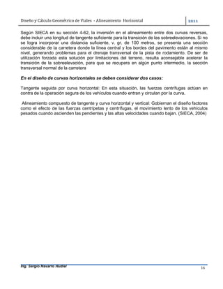 Diseño	y	Cálculo	Geométrico	de	Viales		-	Alineamiento		Horizontal	 	
Ing. Sergio Navarro Hudiel 16	
Según SIECA en su sección 4-62, la inversión en el alineamiento entre dos curvas reversas,
debe incluir una longitud de tangente suficiente para la transición de las sobreelevaciones. Si no
se logra incorporar una distancia suficiente, v. gr. de 100 metros, se presenta una sección
considerable de la carretera donde la línea central y los bordes del pavimento están al mismo
nivel, generando problemas para el drenaje transversal de la pista de rodamiento. De ser de
utilización forzada esta solución por limitaciones del terreno, resulta aconsejable acelerar la
transición de la sobreelevación, para que se recupera en algún punto intermedio, la sección
transversal normal de la carretera
En el diseño de curvas horizontales se deben considerar dos casos:
Tangente seguida por curva horizontal: En esta situación, las fuerzas centrífugas actúan en
contra de la operación segura de los vehículos cuando entran y circulan por la curva.
Alineamiento compuesto de tangente y curva horizontal y vertical: Gobiernan el diseño factores
como el efecto de las fuerzas centrípetas y centrífugas, el movimiento lento de los vehículos
pesados cuando ascienden las pendientes y las altas velocidades cuando bajan. (SIECA, 2004)
	
 