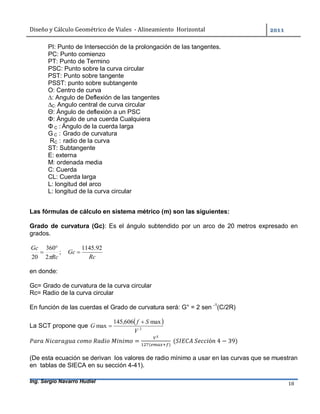 Diseño	y	Cálculo	Geométrico	de	Viales		-	Alineamiento		Horizontal	 	
Ing. Sergio Navarro Hudiel 18	
PI: Punto de Intersección de la prolongación de las tangentes.
PC: Punto comienzo
PT: Punto de Termino
PSC: Punto sobre la curva circular
PST: Punto sobre tangente
PSST: punto sobre subtangente
O: Centro de curva
∆: Angulo de Deflexión de las tangentes
∆C: Angulo central de curva circular
Θ: Ángulo de deflexión a un PSC
Φ: Ángulo de una cuerda Cualquiera
Φ C : Ángulo de la cuerda larga
G C : Grado de curvatura
RC : radio de la curva
ST: Subtangente
E: externa
M: ordenada media
C: Cuerda
CL: Cuerda larga
L: longitud del arco
L: longitud de la curva circular
Las fórmulas de cálculo en sistema métrico (m) son las siguientes:
Grado de curvatura (Gc): Es el ángulo subtendido por un arco de 20 metros expresado en
grados.
;
2
360
20 Rc
Gc



Rc
Gc
92.1145

en donde:
Gc= Grado de curvatura de la curva circular
Rc= Radio de la curva circular
En función de las cuerdas el Grado de curvatura será: G° = 2 sen -1
(C/2R)
La SCT propone que
 
2
max606,145
max
V
Sf
G

 	
	 	 	 	 = ( )
	( 	 ó 	4 − 39)
(De esta ecuación se derivan los valores de radio mínimo a usar en las curvas que se muestran
en tablas de SIECA en su sección 4-41).
 