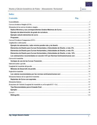 Diseño	y	Cálculo	Geométrico	de	Viales		-	Alineamiento		Horizontal	 	
Ing. Sergio Navarro Hudiel 1	
Índice
Contenido Pág.
Generalidades........................................................................................................................................................................ 2
Curvas circulares Simples (CCS)........................................................................................................................................ 15
Elementos de las curvas circulares simples......................................................................................................................... 17
Radios Mínimos y sus correspondientes Grados Máximos de Curva................................................................ 24
Ejemplo de determinación de grado de curvatura. ................................................................................................ 25
Ejemplo calculo elementos de curva........................................................................................................................ 26
Propuesto....................................................................................................................................................................... 27
Curvas Circulares Compuestas (CCC)............................................................................................................................... 28
Ampliación o sobreancho.................................................................................................................................................... 34
Ejemplo de sobreancho, radío mínimo peralte máx y de diseño......................................................................... 36
Elementos de Diseño para Curvas Horizontales y Velocidades de Diseño, e máx. 6% .................................. 38
Elementos de Diseño para Curvas Horizontales y Velocidades de Diseño, e máx. 8% .................................. 39
Elementos de Diseño para Curvas Horizontales y Velocidades de Diseño, e máx. 10% ................................ 40
Los sobreanchos recomendados en sección 4-51 por Normas Centroamericanas son:............................... 43
Curvas de transición ........................................................................................................................................................... 49
Ventajas de uso de las Curvas Transición............................................................................................................... 51
Sobreelevación o peralte...................................................................................................................................................... 52
Longitud de transición del peralte ...................................................................................................................................... 56
Métodos de Desarrollo de peralte.............................................................................................................................. 57
Espiral de transición ........................................................................................................................................................... 68
Los valores recomendados por las normas centroamericanas son: ................................................................. 73
Elementos básicos de la espiral de transición. .................................................................................................................... 77
Replanteo de Curva con espirales ............................................................................................................................ 81
Elementos básicos................................................................................................................................................................ 82
Ecuaciones de Cálculo (Longitud de transición es en la espiral LT = Le).......................................................................... 83
Tips Recomendados para el trazado final................................................................................................................ 87
Ejemplo: ......................................................................................................................................................................... 88
Ejemplo: ............................................................................................................................................................................... 98
Bibliografía .................................................................................................................................................................. 110
	
 