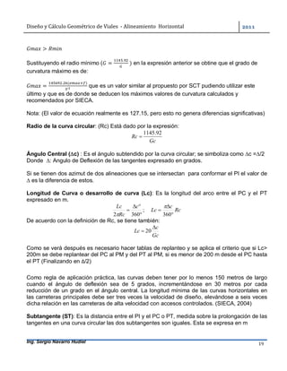 Diseño	y	Cálculo	Geométrico	de	Viales		-	Alineamiento		Horizontal	 	
Ing. Sergio Navarro Hudiel 19	
>
Sustituyendo el radio mínimo ( =
.
	) en la expresión anterior se obtine que el grado de
curvatura máximo es de:
=
. ( )
que es un valor similar al propuesto por SCT pudiendo utilizar este
último y que es de donde se deducen los máximos valores de curvatura calculados y
recomendados por SIECA.
Nota: (El valor de ecuación realmente es 127.15, pero esto no genera diferencias significativas)
Radio de la curva circular: (Rc) Está dado por la expresión:
Gc
Rc
92.1145

Ángulo Central (c) : Es el ángulo subtendido por la curva circular; se simboliza como c =/2
Donde ∆: Angulo de Deflexión de las tangentes expresado en grados.
Si se tienen dos azimut de dos alineaciones que se intersectan para conformar el PI el valor de
 es la diferencia de estos.
Longitud de Curva o desarrollo de curva (Lc): Es la longitud del arco entre el PC y el PT
expresado en m.
;
3602 


c
Rc
Lc

Rc
c
Lc



360

De acuerdo con la definición de Rc, se tiene también:
Gc
c
Lc

 20
Como se verá después es necesario hacer tablas de replanteo y se aplica el criterio que si Lc>
200m se debe replantear del PC al PM y del PT al PM, si es menor de 200 m desde el PC hasta
el PT (Finalizando en ∆/2)
Como regla de aplicación práctica, las curvas deben tener por lo menos 150 metros de largo
cuando el ángulo de deflexión sea de 5 grados, incrementándose en 30 metros por cada
reducción de un grado en el ángulo central. La longitud mínima de las curvas horizontales en
las carreteras principales debe ser tres veces la velocidad de diseño, elevándose a seis veces
dicha relación en las carreteras de alta velocidad con accesos controlados. (SIECA, 2004)
Subtangente (ST): Es la distancia entre el PI y el PC o PT, medida sobre la prolongación de las
tangentes en una curva circular las dos subtangentes son iguales. Esta se expresa en m
 