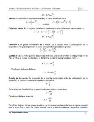 Diseño	y	Cálculo	Geométrico	de	Viales		-	Alineamiento		Horizontal	 	
Ing. Sergio Navarro Hudiel 20	
2
*
c
tanRcST


Externa: Es la distancia mínima entre el PI y la curva expresado en m.








 1
2
sec
c
RcE
es decir,








 1))
2
cos(/1(
c
RcE
Ordenada media: Es la longitud de la flecha en el punto medio de la curva, expresado en m.





 



2
cos1
2
cos*
c
Rc
c
RcRcM
2
sen*
c
RcM


.
Deflexión a un punto cualquiera de la curva: Es el ángulo entre la prolongación de la
tangente en PC y la tangente en el punto considerado expresado en grados.
;
20


Gc
L



20
*LGc

Cuerda (C): Es la recta que une dos puntos dados de una curva circular; si estos puntos son el
Pc y el PT, a la cuerda resultante se le denomina cuerda larga expresada en metros.
2
sen*2

RcC 
En el caso de la cuerda larga:
2
sen*2
c
RcCL


Ángulo de la cuerda: Es el ángulo de la cuerda comprendido entre la prolongación de la
tangente y la cuerda considerada expresado en grados.
2

 
De la definición de deflexión a un punto cualquiera de la curva se tiene:
40
GcL

Para la cuerda larga tenemos:
40
GcLc
c 
Para fines de trazo de las curvas circulares, se considera que la cuerda tiene la misma longitud
que el arco. Por lo tanto, la cuerda variará con el grado de curvatura, según los intervalos
 