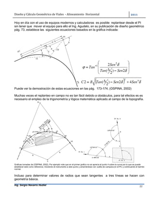 Diseño	y	Cálculo	Geométrico	de	Viales		-	Alineamiento		Horizontal	 	
Ing. Sergio Navarro Hudiel 22	
Hoy en día con el uso de equipos modernos y calculadoras es posible replantear desde el PI
sin tener que mover el equipo para ello el Ing. Agudelo, en su publicación de diseño geométrico
pág. 73, establece las siguientes ecuaciones basados en la gráfica indicada:
Puede ver la demostración de estas ecuaciones en las pág. 173-174. (OSPINA, 2002)
Muchas veces el replanteo en campo no es tan fácil debido a obstáculos, para tal efectos es es
necesario el empleo de la trigonometría y lógica matemática aplicado al campo de la topografía.
Graficas tomadas de (OSPINA, 2002). Por ejemplo note que en el primer grafico no se aprecia el punto 4 sobre la curva por lo que se puede
establecer este como referencia, moviendo el instrumento a este punto y amarrándose con vuelta de campana en el PC y continuando el barrido
normal.
Incluso para determinar valores de radios que sean tangentes a tres líneas se hacen con
geometría básica.
 