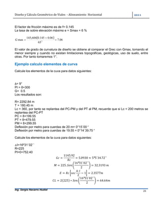 Diseño	y	Cálculo	Geométrico	de	Viales		-	Alineamiento		Horizontal	 	
Ing. Sergio Navarro Hudiel 26	
El factor de fricción máximo es de f= 0.145
La tasa de sobre elevación máximo e = Smax = 6 %
  06.7
65
06.0145.0606,145
max 2


G
El valor de grado de curvatura de diseño se obtiene al comparar el Grec con Gmax, tomando el
menor siempre y cuando no existan limitaciones topográficas, geológicas, uso de suelo, entre
otras. Por tanto tomaremos 1°.
Ejemplo calculo elementos de curva
Calcule los elementos de la cuva para datos siguientes:
∆= 9°
PI = 8+300
G= 0.5
Los resultados son:
R= 2292.84 m
T = 180.45 m
Lc = 360, por tanto se replantea del PC-PM y del PT al PM, recuerde que si Lc < 200 metros se
replantea del PC-PT
PC = 8+199.55
PT = 8+479.55
PM = 8+299.55
Deflexión por metro para cuerdas de 20 m= 0°15´00 “
Deflexión por metro para cuerdas de 19.55 = 0°14´39.75 “
Calcule los elementos de la cuva para datos siguientes:
△I=16º31`02``
R=225
PI=0+752.40
=
1145.92
= 5.0930 ≈ 5º5`34.72``
= 225.
16º31`02``
2
= 32.3193	
=
△
2
− 1 = 2.3577
= 2(225) ∗
16º31`02``
2
= 64.64
 