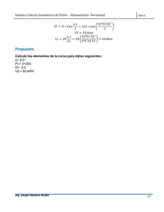 Diseño	y	Cálculo	Geométrico	de	Viales		-	Alineamiento		Horizontal	 	
Ing. Sergio Navarro Hudiel 27	
= ∗
△
2
= 225 ∗
16º31`02``
2
= 32.66
= 20
△
= 20
16º31`02``
5º5`34.72`
= 64.86
Propuesto
Calcule los elementos de la curva para datos siguientes:
∆= 9.5°
PI = 3+200
G= 0.5
Vd = 65 KPH
	
 