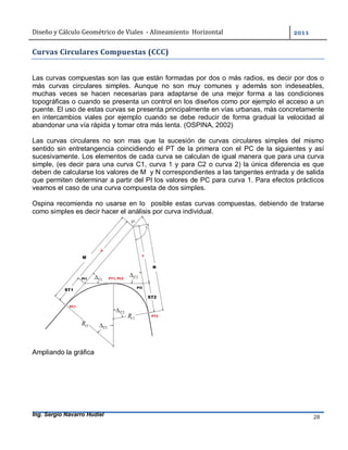 Diseño	y	Cálculo	Geométrico	de	Viales		-	Alineamiento		Horizontal	 	
Ing. Sergio Navarro Hudiel 28	
Curvas	Circulares	Compuestas	(CCC)	
Las curvas compuestas son las que están formadas por dos o más radios, es decir por dos o
más curvas circulares simples. Aunque no son muy comunes y además son indeseables,
muchas veces se hacen necesarias para adaptarse de una mejor forma a las condiciones
topográficas o cuando se presenta un control en los diseños como por ejemplo el acceso a un
puente. El uso de estas curvas se presenta principalmente en vías urbanas, más concretamente
en intercambios viales por ejemplo cuando se debe reducir de forma gradual la velocidad al
abandonar una vía rápida y tomar otra más lenta. (OSPINA, 2002)
Las curvas circulares no son mas que la sucesión de curvas circulares simples del mismo
sentido sin entretangencia coincidiendo el PT de la primera con el PC de la siguientes y así
sucesivamente. Los elementos de cada curva se calculan de igual manera que para una curva
simple, (es decir para una curva C1, curva 1 y para C2 o curva 2) la única diferencia es que
deben de calcularse los valores de M y N correspondientes a las tangentes entrada y de salida
que permiten determinar a partir del PI los valores de PC para curva 1. Para efectos prácticos
veamos el caso de una curva compuesta de dos simples.
Ospina recomienda no usarse en lo posible estas curvas compuestas, debiendo de tratarse
como simples es decir hacer el análisis por curva individual.
Ampliando la gráfica
 