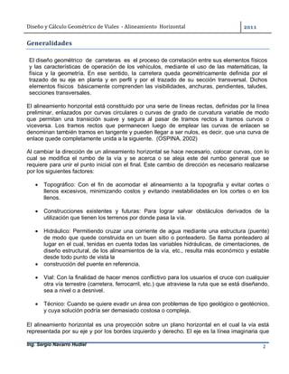 Diseño	y	Cálculo	Geométrico	de	Viales		-	Alineamiento		Horizontal	 	
Ing. Sergio Navarro Hudiel 2	
Generalidades	
	
El diseño geométrico de carreteras es el proceso de correlación entre sus elementos físicos
y las características de operación de los vehículos, mediante el uso de las matemáticas, la
física y la geometría. En ese sentido, la carretera queda geométricamente definida por el
trazado de su eje en planta y en perfil y por el trazado de su sección transversal. Dichos
elementos físicos básicamente comprenden las visibilidades, anchuras, pendientes, taludes,
secciones transversales.
El alineamiento horizontal está constituido por una serie de líneas rectas, definidas por la línea
preliminar, enlazados por curvas circulares o curvas de grado de curvatura variable de modo
que permitan una transición suave y segura al pasar de tramos rectos a tramos curvos o
viceversa. Los tramos rectos que permanecen luego de emplear las curvas de enlacen se
denominan también tramos en tangente y pueden llegar a ser nulos, es decir, que una curva de
enlace quede completamente unida a la siguiente. (OSPINA, 2002)
Al cambiar la dirección de un alineamiento horizontal se hace necesario, colocar curvas, con lo
cual se modifica el rumbo de la vía y se acerca o se aleja este del rumbo general que se
requiere para unir el punto inicial con el final. Este cambio de dirección es necesario realizarse
por los siguientes factores:
 Topográfico: Con el fin de acomodar el alineamiento a la topografía y evitar cortes o
llenos excesivos, minimizando costos y evitando inestabilidades en los cortes o en los
llenos.
 Construcciones existentes y futuras: Para lograr salvar obstáculos derivados de la
utilización que tienen los terrenos por donde pasa la vía.
 Hidráulico: Permitiendo cruzar una corriente de agua mediante una estructura (puente)
de modo que quede construida en un buen sitio o ponteadero. Se llama ponteadero al
lugar en el cual, tenidas en cuenta todas las variables hidráulicas, de cimentaciones, de
diseño estructural, de los alineamientos de la vía, etc., resulta más económico y estable
desde todo punto de vista la
 construcción del puente en referencia.
 Vial: Con la finalidad de hacer menos conflictivo para los usuarios el cruce con cualquier
otra vía terrestre (carretera, ferrocarril, etc.) que atraviese la ruta que se está diseñando,
sea a nivel o a desnivel.
 Técnico: Cuando se quiere evadir un área con problemas de tipo geológico o geotécnico,
y cuya solución podría ser demasiado costosa o compleja.
	
El alineamiento horizontal es una proyección sobre un plano horizontal en el cual la vía está
representada por su eje y por los bordes izquierdo y derecho. El eje es la línea imaginaria que
 