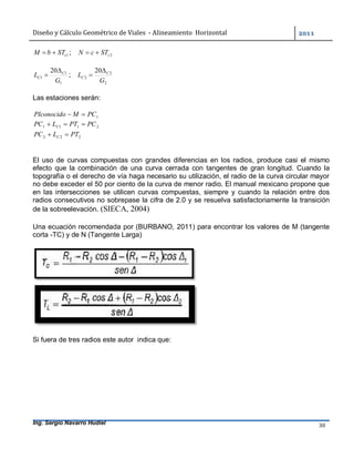 Diseño	y	Cálculo	Geométrico	de	Viales		-	Alineamiento		Horizontal	 	
Ing. Sergio Navarro Hudiel 30	
1cSTbM  ; 2cSTcN 
1
1
1
20
G
L C
C

 ;
2
2
2
20
G
L C
C


Las estaciones serán:
1PCMPIconocido 
2111 PCPTLPC C 
222 PTLPC C 
El uso de curvas compuestas con grandes diferencias en los radios, produce casi el mismo
efecto que la combinación de una curva cerrada con tangentes de gran longitud. Cuando la
topografía o el derecho de vía haga necesario su utilización, el radio de la curva circular mayor
no debe exceder el 50 por ciento de la curva de menor radio. El manual mexicano propone que
en las intersecciones se utilicen curvas compuestas, siempre y cuando la relación entre dos
radios consecutivos no sobrepase la cifra de 2.0 y se resuelva satisfactoriamente la transición
de la sobreelevación. (SIECA, 2004)
Una ecuación recomendada por (BURBANO, 2011) para encontrar los valores de M (tangente
corta -TC) y de N (Tangente Larga)
Si fuera de tres radios este autor indica que:
 