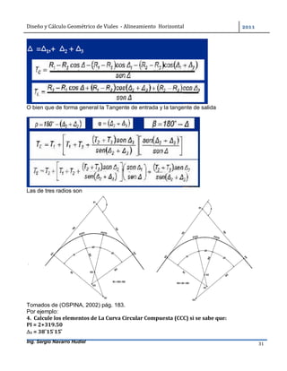 Diseño	y	Cálculo	Geométrico	de	Viales		-	Alineamiento		Horizontal	 	
Ing. Sergio Navarro Hudiel 31	
O bien que de forma general la Tangente de entrada y la tangente de salida
Las de tres radios son
Tomados de (OSPINA, 2002) pág. 183.
Por ejemplo:
4.		Calcule	los	elementos	de	La	Curva	Circular	Compuesta	(CCC)	si	se	sabe	que:	
PI	=	2+319.50	
1	=	38˚15	̍15	̎		
 