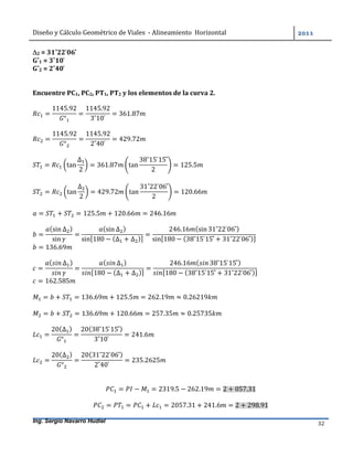 Diseño	y	Cálculo	Geométrico	de	Viales		-	Alineamiento		Horizontal	 	
Ing. Sergio Navarro Hudiel 32	
2	=	31˚22	̍06	̎		
G˚1	=	3˚10	̍	
G˚2	=	2˚40	̍	
	
	
Encuentre	PC1,	PC2,	PT1,	PT2	y	los	elementos	de	la	curva	2.	
	
=
1145.92
°
=
1145.92
3˚10	̍
= 361.87 	
	
=
1145.92
°
=
1145.92
2˚40	̍
= 429.72 	
	
= tan
∆
2
= 361.87 tan
38˚15	̍15	̎
2
= 125.5 	
	
= tan
∆
2
= 429.72 tan
31˚22	̍06	̎
2
= 120.66 	
	
= + = 125.5 + 120.66 = 246.16 	
	
=
(sin ∆ )
sin
=
(sin ∆ )
sin[180 − (∆ + ∆ )]
=
246.16 (sin 31˚22	̍06	̎)
sin[180 − (38˚15	̍15	̎ + 31˚22	̍06	̎)]
		
= 136.69 	
	
=
( ∆ )
=
( ∆ )
[180 − (∆ + ∆ )]
=
246.16 ( 38˚15	̍15	̎)
[180 − (38˚15	̍15	̎ + 31˚22	̍06	̎)]
= 162.585
= + = 136.69 + 125.5 = 262.19 ≈ 0.26219
= + = 136.69 + 120.66 = 257.35 ≈ 0.25735
=
20(∆ )
°
=
20(38˚15	̍15	̎)
3˚10	̍
= 241.6
=
20(∆ )
°
=
20(31˚22	̍06	̎)
2˚40	̍
= 235.2625
= − = 2319.5 − 262.19 = 2 + 057.31
= = + = 2057.31 + 241.6 = 2 + 298.91
 