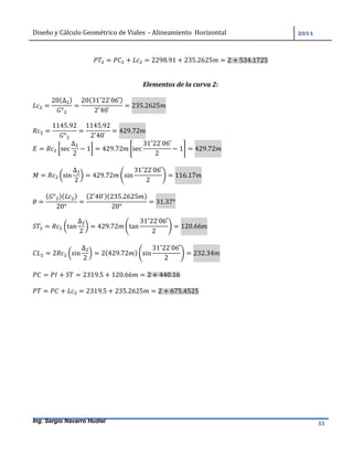 Diseño	y	Cálculo	Geométrico	de	Viales		-	Alineamiento		Horizontal	 	
Ing. Sergio Navarro Hudiel 33	
= + = 2298.91 + 235.2625 = 2 + 534.1725
Elementos de la curva 2:
=
20(∆ )
°
=
20(31˚22	̍06	̎)
2˚40	̍
= 235.2625
=
1145.92
°
=
1145.92
2˚40	̍
= 429.72
= sec
∆
2
− 1 = 429.72 sec
31˚22	̍06	̎
2
− 1 = 429.72
= sin
∆
2
= 429.72 sin
31˚22	̍06	̎
2
= 116.17
=
( ° )( )
20°
=
(2˚40	̍)(235.2625 )
20°
= 31.37°
= tan
∆
2
= 429.72 tan
31˚22	̍06	̎
2
= 120.66
= 2 sin
∆
2
= 2(429.72 ) sin
31˚22	̍06	̎
2
= 232.34
= + = 2319.5 + 120.66 = 2 + 440.16
= + = 2319.5 + 235.2625 = 2 + 675.4525
 