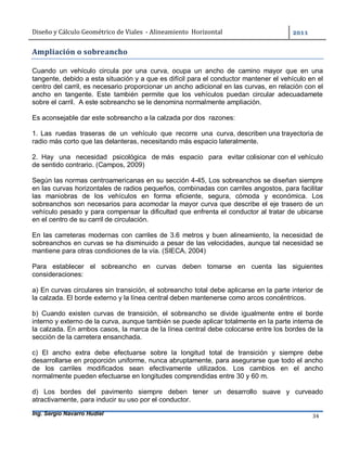 Diseño	y	Cálculo	Geométrico	de	Viales		-	Alineamiento		Horizontal	 	
Ing. Sergio Navarro Hudiel 34	
Ampliación	o	sobreancho	
Cuando un vehículo circula por una curva, ocupa un ancho de camino mayor que en una
tangente, debido a esta situación y a que es difícil para el conductor mantener el vehículo en el
centro del carril, es necesario proporcionar un ancho adicional en las curvas, en relación con el
ancho en tangente. Este también permite que los vehículos puedan circular adecuadamete
sobre el carril. A este sobreancho se le denomina normalmente ampliación.
Es aconsejable dar este sobreancho a la calzada por dos razones:
1. Las ruedas traseras de un vehículo que recorre una curva, describen una trayectoria de
radio más corto que las delanteras, necesitando más espacio lateralmente.
2. Hay una necesidad psicológica de más espacio para evitar colisionar con el vehículo
de sentido contrario. (Campos, 2009)
Según las normas centroamericanas en su sección 4-45, Los sobreanchos se diseñan siempre
en las curvas horizontales de radios pequeños, combinadas con carriles angostos, para facilitar
las maniobras de los vehículos en forma eficiente, segura, cómoda y económica. Los
sobreanchos son necesarios para acomodar la mayor curva que describe el eje trasero de un
vehículo pesado y para compensar la dificultad que enfrenta el conductor al tratar de ubicarse
en el centro de su carril de circulación.
En las carreteras modernas con carriles de 3.6 metros y buen alineamiento, la necesidad de
sobreanchos en curvas se ha disminuido a pesar de las velocidades, aunque tal necesidad se
mantiene para otras condiciones de la vía. (SIECA, 2004)
Para establecer el sobreancho en curvas deben tomarse en cuenta las siguientes
consideraciones:
a) En curvas circulares sin transición, el sobreancho total debe aplicarse en la parte interior de
la calzada. El borde externo y la línea central deben mantenerse como arcos concéntricos.
b) Cuando existen curvas de transición, el sobreancho se divide igualmente entre el borde
interno y externo de la curva, aunque también se puede aplicar totalmente en la parte interna de
la calzada. En ambos casos, la marca de la línea central debe colocarse entre los bordes de la
sección de la carretera ensanchada.
c) El ancho extra debe efectuarse sobre la longitud total de transición y siempre debe
desarrollarse en proporción uniforme, nunca abruptamente, para asegurarse que todo el ancho
de los carriles modificados sean efectivamente utilizados. Los cambios en el ancho
normalmente pueden efectuarse en longitudes comprendidas entre 30 y 60 m.
d) Los bordes del pavimento siempre deben tener un desarrollo suave y curveado
atractivamente, para inducir su uso por el conductor.
 