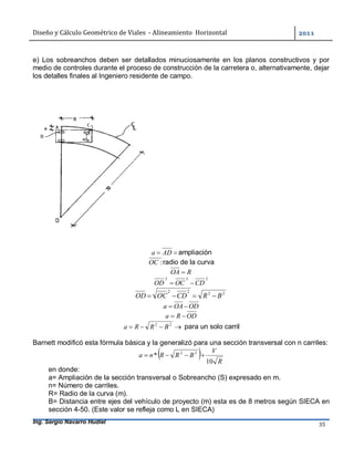 Diseño	y	Cálculo	Geométrico	de	Viales		-	Alineamiento		Horizontal	 	
Ing. Sergio Navarro Hudiel 35	
e) Los sobreanchos deben ser detallados minuciosamente en los planos constructivos y por
medio de controles durante el proceso de construcción de la carretera o, alternativamente, dejar
los detalles finales al Ingeniero residente de campo.
 ADa ampliación
:OC radio de la curva
ROA 
222
CDOCOD 
2222
BRCDOCOD 
ODOAa 
ODRa 
 22
BRRa para un solo carril
Barnett modificó esta fórmula básica y la generalizó para una sección transversal con n carriles:
  R
V
BRRna
10
* 22

en donde:
a= Ampliación de la sección transversal o Sobreancho (S) expresado en m.
n= Número de carriles.
R= Radio de la curva (m).
B= Distancia entre ejes del vehículo de proyecto (m) esta es de 8 metros según SIECA en
sección 4-50. (Este valor se refleja como L en SIECA)
 
