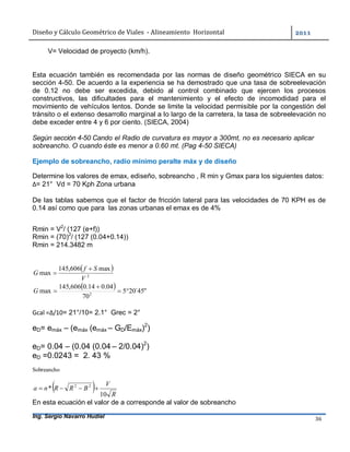 Diseño	y	Cálculo	Geométrico	de	Viales		-	Alineamiento		Horizontal	 	
Ing. Sergio Navarro Hudiel 36	
V= Velocidad de proyecto (km/h).
Esta ecuación también es recomendada por las normas de diseño geométrico SIECA en su
sección 4-50. De acuerdo a la experiencia se ha demostrado que una tasa de sobreelevación
de 0.12 no debe ser excedida, debido al control combinado que ejercen los procesos
constructivos, las dificultades para el mantenimiento y el efecto de incomodidad para el
movimiento de vehículos lentos. Donde se limite la velocidad permisible por la congestión del
tránsito o el extenso desarrollo marginal a lo largo de la carretera, la tasa de sobreelevación no
debe exceder entre 4 y 6 por ciento. (SIECA, 2004)
Según sección 4-50 Cando el Radio de curvatura es mayor a 300mt, no es necesario aplicar
sobreancho. O cuando éste es menor a 0.60 mt. (Pag 4-50 SIECA)
Ejemplo de sobreancho, radío mínimo peralte máx y de diseño
Determine los valores de emax, ediseño, sobreancho , R min y Gmax para los siguientes datos:
∆= 21° Vd = 70 Kph Zona urbana
De las tablas sabemos que el factor de fricción lateral para las velocidades de 70 KPH es de
0.14 así como que para las zonas urbanas el emax es de 4%
Rmin = V2
/ (127 (e+f))
Rmin = (70)2
/ (127 (0.04+0.14))
Rmin = 214.3482 m
 
2
max606,145
max
V
Sf
G


  "45´205
70
04.014.0606,145
max 2


G
Gcal =∆/10= 21°/10= 2.1° Grec = 2°
eD= emáx – (emáx (emáx – GD/Emáx)2
)
eD= 0.04 – (0.04 (0.04 – 2/0.04)2
)
eD =0.0243 = 2. 43 %
Sobreancho
  R
V
BRRna
10
* 22

En esta ecuación el valor de a corresponde al valor de sobreancho
 