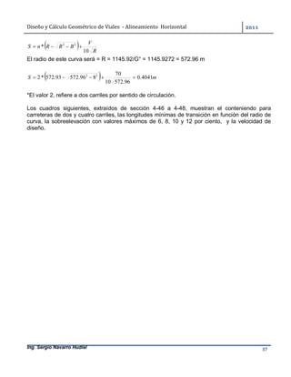 Diseño	y	Cálculo	Geométrico	de	Viales		-	Alineamiento		Horizontal	 	
Ing. Sergio Navarro Hudiel 37	
  R
V
BRRnS
10
* 22

El radio de este curva será = R = 1145.92/G° = 1145.9272 = 572.96 m
  mS 4041.0
96.57210
70
896.57293.572*2 22

*El valor 2, refiere a dos carriles por sentido de circulación.
Los cuadros siguientes, extraídos de sección 4-46 a 4-48, muestran el conteniendo para
carreteras de dos y cuatro carriles, las longitudes mínimas de transición en función del radio de
curva, la sobreelevación con valores máximos de 6, 8, 10 y 12 por ciento, y la velocidad de
diseño.
 