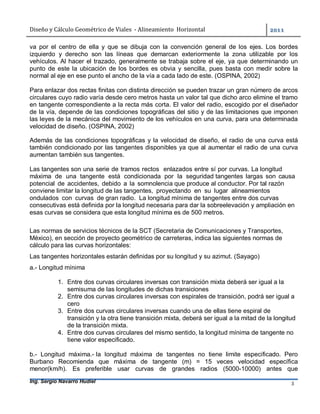 Diseño	y	Cálculo	Geométrico	de	Viales		-	Alineamiento		Horizontal	 	
Ing. Sergio Navarro Hudiel 3	
va por el centro de ella y que se dibuja con la convención general de los ejes. Los bordes
izquierdo y derecho son las líneas que demarcan exteriormente la zona utilizable por los
vehículos. Al hacer el trazado, generalmente se trabaja sobre el eje, ya que determinando un
punto de este la ubicación de los bordes es obvia y sencilla, pues basta con medir sobre la
normal al eje en ese punto el ancho de la vía a cada lado de este. (OSPINA, 2002)
Para enlazar dos rectas finitas con distinta dirección se pueden trazar un gran número de arcos
circulares cuyo radio varía desde cero metros hasta un valor tal que dicho arco elimine el tramo
en tangente correspondiente a la recta más corta. El valor del radio, escogido por el diseñador
de la vía, depende de las condiciones topográficas del sitio y de las limitaciones que imponen
las leyes de la mecánica del movimiento de los vehículos en una curva, para una determinada
velocidad de diseño. (OSPINA, 2002)
Además de las condiciones topográficas y la velocidad de diseño, el radio de una curva está
también condicionado por las tangentes disponibles ya que al aumentar el radio de una curva
aumentan también sus tangentes.
Las tangentes son una serie de tramos rectos enlazados entre sí por curvas. La longitud
máxima de una tangente está condicionada por la seguridad tangentes largas son causa
potencial de accidentes, debido a la somnolencia que produce al conductor. Por tal razón
conviene limitar la longitud de las tangentes, proyectando en su lugar alineamientos
ondulados con curvas de gran radio. La longitud mínima de tangentes entre dos curvas
consecutivas está definida por la longitud necesaria para dar la sobreelevación y ampliación en
esas curvas se considera que esta longitud mínima es de 500 metros.
Las normas de servicios técnicos de la SCT (Secretaria de Comunicaciones y Transportes,
México), en sección de proyecto geométrico de carreteras, indica las siguientes normas de
cálculo para las curvas horizontales:
Las tangentes horizontales estarán definidas por su longitud y su azimut. (Sayago)
a.- Longitud mínima
1. Entre dos curvas circulares inversas con transición mixta deberá ser igual a la
semisuma de las longitudes de dichas transiciones
2. Entre dos curvas circulares inversas con espirales de transición, podrá ser igual a
cero
3. Entre dos curvas circulares inversas cuando una de ellas tiene espiral de
transición y la otra tiene transición mixta, deberá ser igual a la mitad de la longitud
de la transición mixta.
4. Entre dos curvas circulares del mismo sentido, la longitud mínima de tangente no
tiene valor especificado.
b.- Longitud máxima.- la longitud máxima de tangentes no tiene limite especificado. Pero
Burbano Recomienda que máxima de tangente (m) = 15 veces velocidad específica
menor(km/h). Es preferible usar curvas de grandes radios (5000-10000) antes que
 