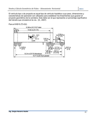 Diseño	y	Cálculo	Geométrico	de	Viales		-	Alineamiento		Horizontal	 	
Ing. Sergio Navarro Hudiel 45	
El vehículo tipo o de proyecto es aquel tipo de vehículo hipotético cuyo peso, dimensiones y
características de operación son utilizados para establecer los lineamientos que guiaran el
proyecto geométrico de la carretera. Este debe ser el que represente un porcentaje significativo
del tránsito que circularé en la vía. (G., 2007)
Para el WB15 (T3-S2)
 