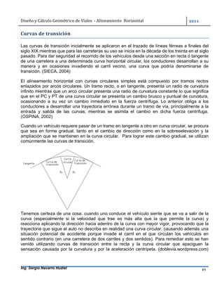 Diseño	y	Cálculo	Geométrico	de	Viales		-	Alineamiento		Horizontal	 	
Ing. Sergio Navarro Hudiel 49	
Curvas	de	transición	
Las curvas de transición inicialmente se aplicaron en el trazado de líneas férreas a finales del
siglo XIX mientras que para las carreteras su uso se inicia en la década de los treinta en el siglo
pasado. Para dar seguridad al recorrido de los vehículos desde una sección en recta ó tangente
de una carretera a una determinada curva horizontal circular, los conductores desarrollan a su
manera y en ocasiones invadiendo el carril vecino, una curva que podría denominarse de
transición. (SIECA, 2004)
El alineamiento horizontal con curvas circulares simples está compuesto por tramos rectos
enlazados por arcos circulares. Un tramo recto, o en tangente, presenta un radio de curvatura
infinito mientras que un arco circular presenta una radio de curvatura constante lo que significa
que en el PC y PT de una curva circular se presenta un cambio brusco y puntual de curvatura,
ocasionando a su vez un cambio inmediato en la fuerza centrífuga. Lo anterior obliga a los
conductores a desarrollar una trayectoria errónea durante un tramo de vía, principalmente a la
entrada y salida de las curvas, mientras se asimila el cambio en dicha fuerza centrífuga.
(OSPINA, 2002)
Cuando un vehículo requiere pasar de un tramo en tangente a otro en curva circular, se procura
que sea en forma gradual, tanto en el cambio de dirección como en la sobreeelevación y la
ampliación que se mantienen en la curva circular. Para lograr este cambio gradual, se utilizan
comúnmente las curvas de transición.
Tenemos certeza de una cosa: cuando uno conduce el vehículo siente que se va a salir de la
curva (especialmente si la velocidad que trae es más alta que la que permite la curva) y
reacciona aplicando la dirección hacia adentro de la curva con mayor vigor, provocando que la
trayectoria que sigue el auto no describa en realidad una curva circular, causando además una
situación potencial de accidente porque invade el carril en el que circulan los vehículos en
sentido contrario (en una carretera de dos carriles y dos sentidos). Para remediar esto se han
venido utilizando curvas de transición entre la recta y la curva circular que apaciguan la
sensación causada por la curvatura y por la aceleración centrípeta. (doblevia.wordpress.com)
 