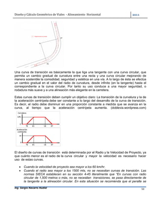 Diseño	y	Cálculo	Geométrico	de	Viales		-	Alineamiento		Horizontal	 	
Ing. Sergio Navarro Hudiel 50	
Una curva de transición es básicamente la que liga una tangente con una curva circular, que
permita un cambio gradual de curvatura entre una recta y una curva circular mejorando de
manera sostenible la comodidad, seguridad y estética en una vía. A lo largo de ésta se efectúa
un cambio gradual en el valor del radio de curvatura, desde infinito (en la tangente) hasta el
correspondiente a la curva circular. Por tanto su uso conduce a una mayor seguridad, o
rodadura más suave y a una alineación más elegante en la carretera.
Estas curvas de transición deben cumplir un objetivo claro: La transición de la curvatura y la de
la aceleración centrípeta debe ser constante a lo largo del desarrollo de la curva de transición.
Es decir, el radio debe disminuir en una proporción constante a medida que se avanza en la
curva, al tiempo que la aceleración centrípeta aumenta. (doblevia.wordpress.com)
El diseño de curvas de transición está determinada por el Radio y la Velocidad de Proyecto, ya
que cuánto menor es el radio de la curva circular y mayor la velocidad es necesario hacer
uso de estas curvas.
 Cuando la velocidad de proyecto sea mayor a los 60 km/hr.
 Cuando el radio sea mayor a los 1500 mts, no se necesitan curvas de transición. Las
normas SIECA establecen en su sección 4-45 literalmente que “En curvas con radio
circular de 1,500 metros o más, no se necesitan transiciones, se pasa directamente de
la tangente a la alineación circular. En esta situación se recomienda que el peralte se
 