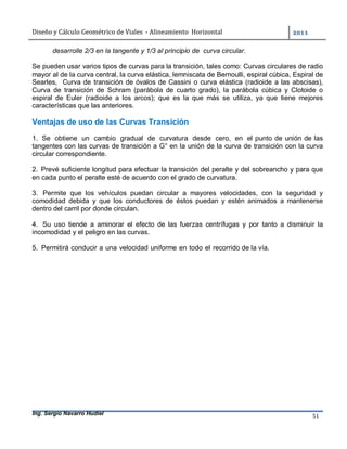 Diseño	y	Cálculo	Geométrico	de	Viales		-	Alineamiento		Horizontal	 	
Ing. Sergio Navarro Hudiel 51	
desarrolle 2/3 en la tangente y 1/3 al principio de curva circular.
Se pueden usar varios tipos de curvas para la transición, tales como: Curvas circulares de radio
mayor al de la curva central, la curva elástica, lemniscata de Bernoulli, espiral cúbica, Espiral de
Searles, Curva de transición de óvalos de Cassini o curva elástica (radioide a las abscisas),
Curva de transición de Schram (parábola de cuarto grado), la parábola cúbica y Clotoide o
espiral de Euler (radioide a los arcos); que es la que más se utiliza, ya que tiene mejores
características que las anteriores.
Ventajas de uso de las Curvas Transición
1. Se obtiene un cambio gradual de curvatura desde cero, en el punto de unión de las
tangentes con las curvas de transición a G° en la unión de la curva de transición con la curva
circular correspondiente.
2. Prevé suficiente longitud para efectuar la transición del peralte y del sobreancho y para que
en cada punto el peralte esté de acuerdo con el grado de curvatura.
3. Permite que los vehículos puedan circular a mayores velocidades, con la seguridad y
comodidad debida y que los conductores de éstos puedan y estén animados a mantenerse
dentro del carril por donde circulan.
4. Su uso tiende a aminorar el efecto de las fuerzas centrífugas y por tanto a disminuir la
incomodidad y el peligro en las curvas.
5. Permitirá conducir a una velocidad uniforme en todo el recorrido de la vía.
 