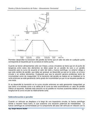 Diseño	y	Cálculo	Geométrico	de	Viales		-	Alineamiento		Horizontal	 	
Ing. Sergio Navarro Hudiel 52	
Permiten desarrollar la transición del peralte de forma que el valor de este en cualquier punto
corresponda al requerido por la curvatura en dicho punto.
Cuando se tienen alineamientos sólo con líneas y arcos circulares se tiene que en el punto de
tangencia entre estos dos elementos se debe pasar de un peralte de cero a un peralte
requerido para la curva de acuerdo al valor del radio y fuerza centrifuga. Lo anterior obliga a
que este cambio de peralte, que debe ser gradual, se desarrolle ya sea en la recta, en el arco
circular o en ambos elementos. Cualquiera que sea la solución genera problemas tanto de
incomodidad como de inseguridad. Si la transición del peralte se realiza en su totalidad en la
recta entonces se está generando cierto grado de incomodidad ya que no se requiere peralte en
una recta.
Si se desarrolla la transición en la curva circular entonces se está generando inseguridad ya
que tanto a la entrada como a la salida de la curva se esta suministrando un valor de peralte
inferior al requerido. Además esta solución no es posible en muchas ocasiones debido a que la
longitud de la curva circular es relativamente corta.
Sobreelevación	o	peralte	
Cuando un vehículo se desplaza a lo largo de una trayectoria circular, la fuerza centrífuga
tiende a moverlo hacia fuera, lo que ocasiona una situación potencial de inestabilidad. La
fuerza centrífuga es contrarrestada por la componente del peso del vehículo en relación con la
 