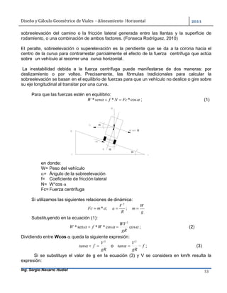 Diseño	y	Cálculo	Geométrico	de	Viales		-	Alineamiento		Horizontal	 	
Ing. Sergio Navarro Hudiel 53	
sobreelevación del camino o la fricción lateral generada entre las llantas y la superficie de
rodamiento, o una combinación de ambos factores. (Fonseca Rodríguez, 2010)
El peralte, sobreelevación o superelevación es la pendiente que se da a la corona hacia el
centro de la curva para contrarrestar parcialmente el efecto de la fuerza centrífuga que actúa
sobre un vehículo al recorrer una curva horizontal.
La inestabilidad debida a la fuerza centrífuga puede manifestarse de dos maneras: por
deslizamiento o por volteo. Precisamente, las fórmulas tradicionales para calcular la
sobreelevación se basan en el equilibrio de fuerzas para que un vehículo no deslice o gire sobre
su eje longitudinal al transitar por una curva.
Para que las fuerzas estén en equilibrio:
 cos*** FcNfsenW  ; (1)
en donde:
W= Peso del vehículo
= Ángulo de la sobreelevación
f= Coeficiente de fricción lateral
N= W*cos 
Fc= Fuerza centrífuga
Si utilizamos las siguientes relaciones de dinámica:
;*amFc  ;
2
R
V
a 
g
W
m 
Substituyendo en la ecuación (1):
 coscos**sen*
2
gR
WV
WfW  ; (2)
Dividiendo entre Wcos  queda la siguiente expresión:
gR
V
ftan
2
 o f
gR
V
tan 
2
 ; (3)
Si se substituye el valor de g en la ecuación (3) y V se considera en km/h resulta la
expresión:




 
