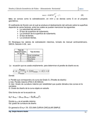 Diseño	y	Cálculo	Geométrico	de	Viales		-	Alineamiento		Horizontal	 	
Ing. Sergio Navarro Hudiel 54	
f
R
V
tan 
2
00787.0 ; (4)
tan se conoce como la sobreelevación, en m/m y se denota como S en el proyecto
geométrico.
El coeficiente de fricción con el cual se produce el deslizamiento del vehículo sobre la superficie
depende de varios factores, entre los cuales se pueden mencionar los siguientes:
 La velocidad del vehículo.
 El tipo de superficie de rodamiento.
 La condición de la superficie de rodamiento.
 El tipo de llantas.
 La condición llantas.
En Nicaragua los valores de sobreelación máximos, tomado de manual centroaméricano.
SIECA. Sección 4-36, son:
La ecuación que es usada ampliamente para determinar el peralte de diseño es es:
Donde:
e: Peralte que corresponde a la curva de Grado G. (Peralte de diseño)
e máx: Peralte máximo (PAG 4.36 SIECA)
G máx: Grado de curvatura máximo por estabilidad que puede dársela a las curvas en la
carretera.
G: Grado de diseño de la curva objeto en estudio
Otra forma de ver la ecuación es
eD= emáx – (emáx (emáx – GD/Emáx)2
)
Donde emáx es el peralte máximo
Gd: grado de curvatura de diseño
En general si Si eD< 3% ES UNA CURVA CIRCULAR SIMPLE
 