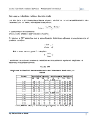 Diseño	y	Cálculo	Geométrico	de	Viales		-	Alineamiento		Horizontal	 	
Ing. Sergio Navarro Hudiel 55	
Este igual se redondea a múltiplos de medio grado.
Una vez fijada la sobreelevación máxima, el grado máximo de curvatura queda definido para
cada velocidad por medio de la siguiente expresión:
 
2
max606,145
max
V
Sf
G


F: coeficiente de fricción lateral.
Smax: peralte o tasa de sobreelevación máximo.
En México, la SCT especifica que la sobreelevación deberá ser calculada proporcionalmente al
grado de curvatura:
G
S
G
S

max
max
Por lo tanto, para un grado G cualquiera:
G
Gmax
Smax
S 
Las normas centroamericanas en su sección 4-41 establecen las siguientes longitudes de
desarrollo de sobreelevaciones.
 