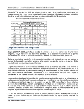Diseño	y	Cálculo	Geométrico	de	Viales		-	Alineamiento		Horizontal	 	
Ing. Sergio Navarro Hudiel 56	
Según SIECA en sección 5-22, en intersecciones a nivel, la sobreelevación máxima de las
curvas debe ser del 10 por ciento, recordando que en carretera abierta y condiciones favorables
del clima la sobreelevación alcanza hasta un máximo tolerable de 12 por ciento.
Longitud	de	transición	del	peralte	
Según (OSPINA, 2002), para llevar a cabo el cambio de la sección transversal de una vía en
tangente, cuya inclinación se denomina bombeo, a la sección transversal con el peralte
requerido en una curva, se necesita establecer o diseñar una transición entre estas dos.
Se llama longitud de transición, o simplemente transición, a la distancia en que se efectúa el
cambio de la sección normal en tangente a la sección con peralte pleno en la curva. Dicha
transición está compuesta por dos distancias.
La primera distancia es la transición del bombeo, o sea la distancia requerida para eliminar el
peralte adverso, correspondiente al bombeo de sentido contrario al del peralte de la curva. A lo
largo de esta transición la pendiente del carril y la de la berma de la parte exterior de la curva
pasa de la pendiente del bombeo, usualmente 2.0%, a una pendiente de 0.0%. Esta longitud la
llamaremos N. Se conoce también como longitud de aplanamiento.
La segunda distancia es la transición del peralte propiamente dicha, que es la distancia en la
cual adquiere el peralte total requerido por la curva. Inicialmente se eleva de forma constante
el borde exterior de la vía a partir de la sección con peralte 0.0% hasta el punto donde adquiere
la pendiente del bombeo pero con valor positivo, mientras que el borde interno permanece fijo.
A partir de este punto comienza a bajar el borde interior mientras que el exterior continúa
subiendo, ambos a la misma rata y formando un solo plano, hasta el punto donde dicho plano
adquiere la pendiente correspondiente al peralte necesario para la curva.
LT: Es la distancia comprendida entre el punto correspondiente al peralte máximo de la
curva y el punto de intersección de los perfiles longitudinales del borde exterior y del eje del
camino.
 