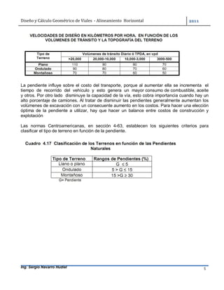 Diseño	y	Cálculo	Geométrico	de	Viales		-	Alineamiento		Horizontal	 	
Ing. Sergio Navarro Hudiel 5	
	
La pendiente influye sobre el costo del transporte, porque al aumentar ella se incrementa el
tiempo de recorrido del vehículo y esto genera un mayor consumo de combustible, aceite
y otros. Por otro lado disminuye la capacidad de la vía, esto cobra importancia cuando hay un
alto porcentaje de camiones. Al tratar de disminuir las pendientes generalmente aumentan los
volúmenes de excavación con un consecuente aumento en los costos. Para hacer una elección
óptima de la pendiente a utilizar, hay que hacer un balance entre costos de construcción y
explotación
Las normas Centroamericanas, en sección 4-63, establecen los siguientes criterios para
clasificar el tipo de terreno en función de la pendiente.
 