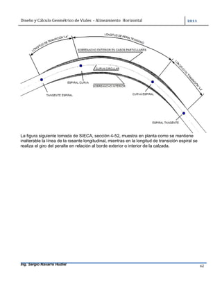 Diseño	y	Cálculo	Geométrico	de	Viales		-	Alineamiento		Horizontal	 	
Ing. Sergio Navarro Hudiel 62	
La figura siguiente tomada de SIECA, sección 4-52, muestra en planta como se mantiene
inalterable la línea de la rasante longitudinal, mientras en la longitud de transición espiral se
realiza el giro del peralte en relación al borde exterior o interior de la calzada.
 