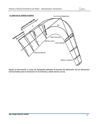 Diseño	y	Cálculo	Geométrico	de	Viales		-	Alineamiento		Horizontal	 	
Ing. Sergio Navarro Hudiel 64	
Según el documento o curso de topografía aplicado el proceso de aplicación de los elementos
transversales para la transición en la entrada y salida de las curvas.
 
