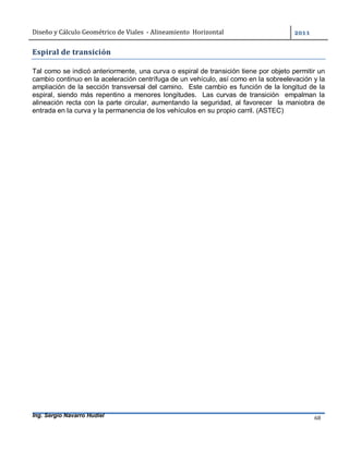 Diseño	y	Cálculo	Geométrico	de	Viales		-	Alineamiento		Horizontal	 	
Ing. Sergio Navarro Hudiel 68	
Espiral	de	transición	
Tal como se indicó anteriormente, una curva o espiral de transición tiene por objeto permitir un
cambio continuo en la aceleración centrífuga de un vehículo, así como en la sobreelevación y la
ampliación de la sección transversal del camino. Este cambio es función de la longitud de la
espiral, siendo más repentino a menores longitudes. Las curvas de transición empalman la
alineación recta con la parte circular, aumentando la seguridad, al favorecer la maniobra de
entrada en la curva y la permanencia de los vehículos en su propio carril. (ASTEC)
 
